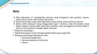 Mata
 Mata digunakan u/ menghasilkan persepsi yang terorganisir akan gerakan, ukuran,
bentuk, jarak, posisi relatif, tekstur dan warna
 Dalam dunia nyata, mata selalu digunakan untuk melihat semua bentuk 3 dimensi
 Dalam sistem komputer yang menggunakan layar 2 dimensi, mata kita dipaksa untuk
dapat mengerti bahwa obyek pada layar tampilan, yang sesungguhnya berupa obyek 2
dimensi, harus dipahami sebagai obyek 3 dimensi.
• Ketajaman pandangan
• Adalah kemampuan untuk mempersepsikan detail yang sangat baik.
• Ketajaman pandangan dipengaruhi oleh :
• Kecerahan (brightness)
• Besarnya kejelasan (luminance)
• Warna
 