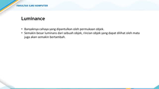 Luminance
• Banyaknya cahaya yang dipantulkan oleh permukaan objek.
• Semakin besar luminans dari sebuah objek, rincian objek yang dapat dilihat oleh mata
juga akan semakin bertambah.
 