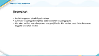 Kecerahan
• Adalah tanggapan subjektif pada cahaya.
• Luminans yang tinggi berimplikasi pada kecerahan yang tinggi pula.
• Kita akan melihat suatu kenyataan yang ganjil ketika kita melihat pada batas kecerahan
tinggi ke kecerahan rendah
 
