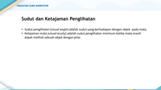 Sudut dan Ketajaman Penglihatan
• Sudut penglihatan (visual angle) adalah sudut yang berhadapan dengan objek pada mata.
• Ketajaman mata (visual acuity) adalah sudut penglihatan minimum ketika mata masih
dapat melihat sebuah objek dengan jelas
 