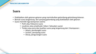 Suara
• Diakibatkan oleh getaran-getaran yang menimbulkan gelombang-gelombang tekanan.
• Bentuk suara tergantung dari panjang gelombang yang diakibatkan oleh getaran.
• Suara memiliki tiga komponen utama:
• Picth atau frekuensi suara
• Loudness atau amplitudo ( lebar / kekuatan suara)
• Timbre atau jenis dan kualitas suara yang tergantung dari 3 komponen :
• Attack, pembangkit suara
• Sustain, penopang suara
• Decay, pengurangan suara
 