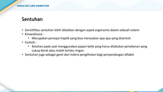Sentuhan
• Sensitifitas sentuhan lebih dikaitkan dengan aspek ergonomis dalam sebuah sistem
• Kinaesthesia :
• Merupakan persepsi haptik yang bisa merasakan apa-apa yang disentuh
• Contoh :
• Keluhan pada saat menggunakan papan ketik yang harus dilakukan penekanan yang
cukup berat atau malah terlalu ringan.
• Sentuhan juga sebagai ganti dari indera penglihatan bagi penyandangan difabel
 