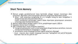 Short Term Memory
 Memori jangka pendek/memori kerja bertindak sebagai tempat menyimpan data
sementara, digunakan untuk menyimpan informasi yang hanya dibutuhkan sesaat.
 Misal : saat seseorang menghitung 35 x 6, mungkin orang itu akan mengalikan 5
dengan 6 dulu dulu baru kemudian 30 x 6.
Untuk membentuk perhitungan seperti diatas diperlukan penyimpanan sementara
untuk digunakan kembali kemudian.
 Memori dapat diakses dengan cepat ± 70 ms, penghilangan cepat ± 200 ms
 Kapasitas memori kecil / terbatas
 Ada 2 metode dasar untuk mengukur kapasitas :
 mengenali panjang dari suatu urutan yang dapat diingat berdasar penelitian, manusia
mempunyai kemampuan mengingat 7 – 9 digit
 kemampuan untuk mengingat kembali ingatan yang baru dipanggil
◦ misal : manusia akan mudah mengingat kata-kata ”spongebob and patrick”daripada
kata-kata ”bee atr anu pith etr eet”
 