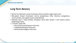 Long Term Memory
• Memori ini diperlukan untuk menyimpan informasi dalam jangka waktu lama
• Merupakan tempat menyimpan seluruh pengetahuan, fakta informasi, pengalaman,
urutan perilaku, dan segala sesuatu yang diketahui.
• Kapasitas besar / tidak terbatas, kecepatan akses lebih lambat ± 1/10 second, proses
penghilangan pelan
• 3 “kondisi” pada LTM:
• Store (proses penyimpanan informasi)
• Forgetting (hilangnya imformasi)
• Retrieval (pemanggilan informasi)
 