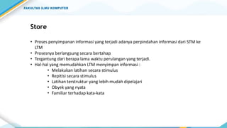 Store
• Proses penyimpanan informasi yang terjadi adanya perpindahan informasi dari STM ke
LTM
• Prosesnya berlangsung secara bertahap
• Tergantung dari berapa lama waktu perulangan yang terjadi.
• Hal-hal yang memudahkan LTM menyimpan informasi :
• Melakukan latihan secara stimulus
• Repitisi secara stimulus
• Latihan terstruktur yang lebih mudah dipelajari
• Obyek yang nyata
• Familiar terhadap kata-kata
 