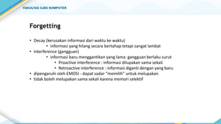 Forgetting
• Decay (kerusakan informasi dari waktu ke waktu)
• informasi yang hilang secara bertahap tetapi sangat lambat
• Interference (gangguan)
• informasi baru menggantikan yang lama: gangguan berlaku surut
• Proactive interference : informasi dilupakan sama sekali
• Retroactive interference : informasi diganti dengan yang baru
• dipengaruhi oleh EMOSI - dapat sadar “memilih” untuk melupakan
• tidak boleh melupakan sama sekali karena memori selektif
 