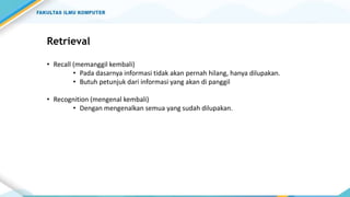 Retrieval
• Recall (memanggil kembali)
• Pada dasarnya informasi tidak akan pernah hilang, hanya dilupakan.
• Butuh petunjuk dari informasi yang akan di panggil
• Recognition (mengenal kembali)
• Dengan mengenalkan semua yang sudah dilupakan.
 