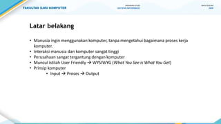 Latar belakang
• Manusia ingin menggunakan komputer, tanpa mengetahui bagaimana proses kerja
komputer.
• Interaksi manusia dan komputer sangat tinggi
• Perusahaan sangat tergantung dengan komputer
• Muncul istilah User Friendly  WYSIWYG (What You See is What You Get)
• Prinsip komputer
• Input  Proses  Output
MATA KULIAH
IMK
PROGRAM STUDI
SISTEM INFORMASI
 
