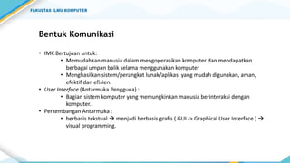 Bentuk Komunikasi
• IMK Bertujuan untuk:
• Memudahkan manusia dalam mengoperasikan komputer dan mendapatkan
berbagai umpan balik selama menggunakan komputer
• Menghasilkan sistem/perangkat lunak/aplikasi yang mudah digunakan, aman,
efektif dan efisien.
• User Interface (Antarmuka Pengguna) :
• Bagian sistem komputer yang memungkinkan manusia berinteraksi dengan
komputer.
• Perkembangan Antarmuka :
• berbasis tekstual  menjadi berbasis grafis ( GUI -> Graphical User Interface ) 
visual programming.
 