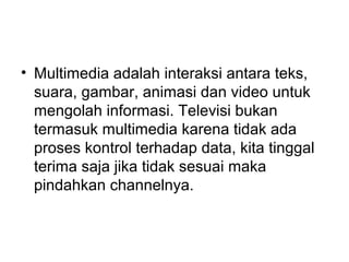 • Multimedia adalah interaksi antara teks,
  suara, gambar, animasi dan video untuk
  mengolah informasi. Televisi bukan
  termasuk multimedia karena tidak ada
  proses kontrol terhadap data, kita tinggal
  terima saja jika tidak sesuai maka
  pindahkan channelnya.
 