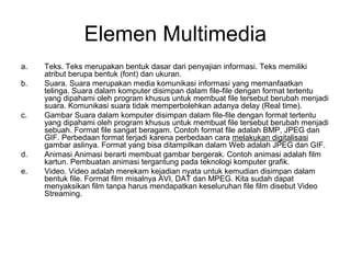 Elemen Multimedia
a.   Teks. Teks merupakan bentuk dasar dari penyajian informasi. Teks memiliki
     atribut berupa bentuk (font) dan ukuran.
b.   Suara. Suara merupakan media komunikasi informasi yang memanfaatkan
     telinga. Suara dalam komputer disimpan dalam file-file dengan format tertentu
     yang dipahami oleh program khusus untuk membuat file tersebut berubah menjadi
     suara. Komunikasi suara tidak memperbolehkan adanya delay (Real time).
c.   Gambar Suara dalam komputer disimpan dalam file-file dengan format tertentu
     yang dipahami oleh program khusus untuk membuat file tersebut berubah menjadi
     sebuah. Format file sangat beragam. Contoh format file adalah BMP, JPEG dan
     GIF. Perbedaan format terjadi karena perbedaan cara melakukan digitalisasi
     gambar aslinya. Format yang bisa ditampilkan dalam Web adalah JPEG dan GIF.
d.   Animasi Animasi berarti membuat gambar bergerak. Contoh animasi adalah film
     kartun. Pembuatan animasi tergantung pada teknologi komputer grafik.
e.   Video. Video adalah merekam kejadian nyata untuk kemudian disimpan dalam
     bentuk file. Format film misalnya AVI, DAT dan MPEG. Kita sudah dapat
     menyaksikan film tanpa harus mendapatkan keseluruhan file film disebut Video
     Streaming.
 