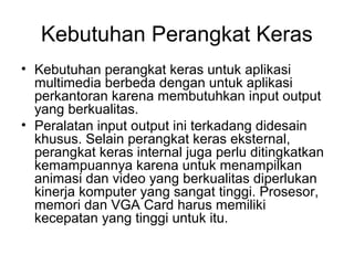 Kebutuhan Perangkat Keras
• Kebutuhan perangkat keras untuk aplikasi
  multimedia berbeda dengan untuk aplikasi
  perkantoran karena membutuhkan input output
  yang berkualitas.
• Peralatan input output ini terkadang didesain
  khusus. Selain perangkat keras eksternal,
  perangkat keras internal juga perlu ditingkatkan
  kemampuannya karena untuk menampilkan
  animasi dan video yang berkualitas diperlukan
  kinerja komputer yang sangat tinggi. Prosesor,
  memori dan VGA Card harus memiliki
  kecepatan yang tinggi untuk itu.
 