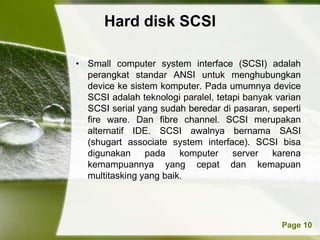 Hard disk SCSI

• Small computer system interface (SCSI) adalah
  perangkat standar ANSI untuk menghubungkan
  device ke sistem komputer. Pada umumnya device
  SCSI adalah teknologi paralel, tetapi banyak varian
  SCSI serial yang sudah beredar di pasaran, seperti
  fire ware. Dan fibre channel. SCSI merupakan
  alternatif IDE. SCSI awalnya bernama SASI
  (shugart associate system interface). SCSI bisa
  digunakan     pada    komputer     server   karena
  kemampuannya yang cepat dan kemapuan
  multitasking yang baik.




          Powerpoint Templates                  Page 10
 