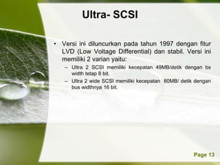 Ultra- SCSI

• Versi ini diluncurkan pada tahun 1997 dengan fitur
  LVD (Low Voltage Differential) dan stabil. Versi ini
  memiliki 2 varian yaitu:
   – Ultra 2 SCSI memiliki kecepatan 49MB/detik dengan bs
     width tetap 8 bit.
   – Ultra 2 wide SCSI memiliki kecepatan 80MB/ detik dengan
     bus widthnya 16 bit.




          Powerpoint Templates                       Page 13
 