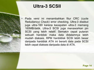 Ultra-3 SCSII

• Pada versi ini menambahkan fitur CRC (cycle
  Redudancy) Check) error checking. Ultra-3 disebut
  juga ultra-160 karena kecepatan ultra-3 memang
  160MB/detik. Ultra-3 SCSI juga menawarkan pin
  SCSI yang lebih relatif. Semakin cepat putaran
  sebuah harddisk maka data didalamnya lebih
  mudah diakses. RPM hardddisk SCSI lebih besar
  daripada harddisk ATA ini berarti data pada SCSI
  lebih cepat diakses daripada data di ATA.




          Powerpoint Templates                Page 14
 