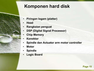 Komponen hard disk

•   Piringan logam (platter)
•   Head
•   Rangkaian penguat
•   DSP (Digital Signal Processor)
•   Chip Memory
•   Konektor
•   Spindle dan Actuator arm motor controller
•   Motor
•   Spindle
•   Logic Board



          Powerpoint Templates                  Page 15
 