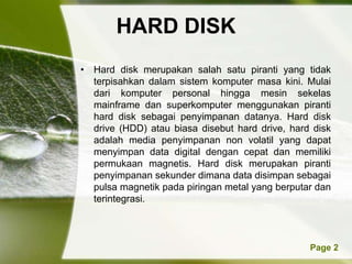 HARD DISK
• Hard disk merupakan salah satu piranti yang tidak
  terpisahkan dalam sistem komputer masa kini. Mulai
  dari komputer personal hingga mesin sekelas
  mainframe dan superkomputer menggunakan piranti
  hard disk sebagai penyimpanan datanya. Hard disk
  drive (HDD) atau biasa disebut hard drive, hard disk
  adalah media penyimpanan non volatil yang dapat
  menyimpan data digital dengan cepat dan memiliki
  permukaan magnetis. Hard disk merupakan piranti
  penyimpanan sekunder dimana data disimpan sebagai
  pulsa magnetik pada piringan metal yang berputar dan
  terintegrasi.



           Powerpoint Templates                  Page 2
 