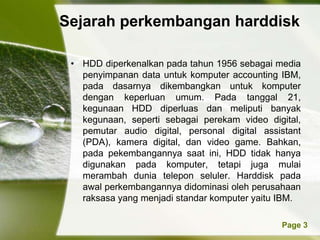 Sejarah perkembangan harddisk

 • HDD diperkenalkan pada tahun 1956 sebagai media
   penyimpanan data untuk komputer accounting IBM,
   pada dasarnya dikembangkan untuk komputer
   dengan keperluan umum. Pada tanggal 21,
   kegunaan HDD diperluas dan meliputi banyak
   kegunaan, seperti sebagai perekam video digital,
   pemutar audio digital, personal digital assistant
   (PDA), kamera digital, dan video game. Bahkan,
   pada pekembangannya saat ini, HDD tidak hanya
   digunakan pada komputer, tetapi juga mulai
   merambah dunia telepon seluler. Harddisk pada
   awal perkembangannya didominasi oleh perusahaan
   raksasa yang menjadi standar komputer yaitu IBM.

            Powerpoint Templates               Page 3
 