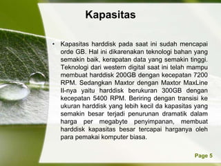 Kapasitas

• Kapasitas harddisk pada saat ini sudah mencapai
  orde GB. Hal ini dikarenakan teknologi bahan yang
  semakin baik, kerapatan data yang semakin tinggi.
  Teknologi dari western digital saat ini telah mampu
  membuat harddisk 200GB dengan kecepatan 7200
  RPM. Sedangkan Maxtor dengan Maxtor MaxLine
  II-nya yaitu harddisk berukuran 300GB dengan
  kecepatan 5400 RPM. Beriring dengan transisi ke
  ukuran harddisk yang lebih kecil da kapasitas yang
  semakin besar terjadi penurunan dramatik dalam
  harga per megabyte penyimpanan, membuat
  harddisk kapasitas besar tercapai harganya oleh
  para pemakai komputer biasa.

          Powerpoint Templates                  Page 5
 