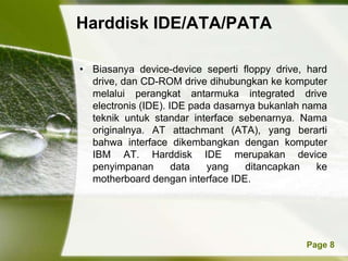 Harddisk IDE/ATA/PATA

• Biasanya device-device seperti floppy drive, hard
  drive, dan CD-ROM drive dihubungkan ke komputer
  melalui perangkat antarmuka integrated drive
  electronis (IDE). IDE pada dasarnya bukanlah nama
  teknik untuk standar interface sebenarnya. Nama
  originalnya. AT attachmant (ATA), yang berarti
  bahwa interface dikembangkan dengan komputer
  IBM AT. Harddisk IDE merupakan device
  penyimpanan        data  yang    ditancapkan   ke
  motherboard dengan interface IDE.




          Powerpoint Templates                Page 8
 
