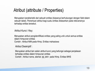 13
Atribut (attribute / Properties)
Merupakan karakteristik dari sebuah entitas (biasanya berhubungan dengan field dalam
sebuah tabel). Penentuan atribut bagi suatu entitas didasarkan pada relevansinya
terhadap entitas tersebut.
Atribut Kunci / Key:
Merupakan atribut pengidentifikasi entitas yang paling unik untuk semua entitas
dalam himpunan entitas
Contoh : Atribut NIM pada Himp. Entitas mahasiswa
Atribut Deskriptif :
Merupakan atribut lain selain atribut kunci yang befungsi sebagai penjelasan
terhadap entitas dalam himpunan entitas
Contoh : Atribut nama, alamat, tgl_lahir pada Himp. Entitas MHS
 