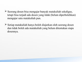  Seorang dosen bisa mengajar banyak matakuliah sekaligus,
tetapi bisa terjadi ada dosen yang tidak (belum diperbolehkan)
mengajar satu matakuliah pun.
 Setiap matakuliah hanya boleh diajarkan oleh seorang dosen
dan tidak boleh ada matakuliah yang belum ditentukan siapa
dosennya.
 