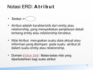 7
• Simbol ->
• Atribut adalah karakteristik dari entity atau
relationship, yang menyediakan penjelasan detail
tentang entity atau relationship tersebut.
• Nilai Atribut merupakan suatu data aktual atau
informasi yang disimpan pada suatu atribut di
dalam suatu entity atau relationship.
• Domain (Value Set) : Batas-batas nilai yang
diperbolehkan bagi suatu atribut
Notasi ERD: A t r i b u t
 