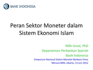 Peran Sektor Moneter dalam
Sistem Ekonomi Islam
Rifki Ismal, PhD
Departemen Perbankan Syariah
Bank Indonesia
Simposium Nasional Sistem Moneter Berbasis Emas
Menara BSM, Jakarta, 13 Juni 2012
 