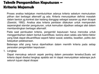 Teknik Pengambilan Keputusan –
Kriteria Majemuk
   Proses analisa kebijakan membutuhkan adanya kriteria sebelum memutuskan
   pilihan dari berbagai alternatif yg ada. Kriteria menunjukkan definisi masalah
   dalam bentuk yg konkret dan kadang dianggap sebagai sasaran yg akan dicapai
   (Sawicki, 1992). Analisa atas kriteria penilaian dilakukan untuk memperoleh
   seperangkat standar pengukuran, untuk kemudian dijadikan sebagai alat dalam
   membandingkan berbagai alternatif.
   Pada saat pembuatan kriteria, pengambil keputusan harus mencoba untuk
   menggambarkan dalam bentuk kuantifikasi, karena akan selalu ada faktor-faktor
   yang tidak dapat dikuantifikasi seperti faktor sosial, estetika, keadilan, politis dan
   kelayakan pelaksanaan.
   Beberapa sifat yang harus diperhatikan dalam memilih kriteria pada setiap
   persoalan pengambilan keputusan :
1. Lengkap
   Dapat mencakup seluruh aspek penting dalam persoalan tersebut.Suatu set
   kriteria dapat disebut lengkap apabila set ini dapat menunjukkan seberapa jauh
   seluruh tujuan dapat dicapai
 