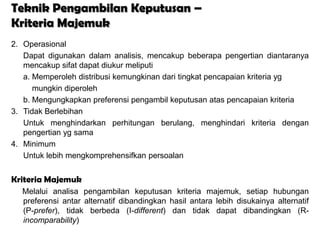 Teknik Pengambilan Keputusan –
Kriteria Majemuk
2. Operasional
   Dapat digunakan dalam analisis, mencakup beberapa pengertian diantaranya
   mencakup sifat dapat diukur meliputi
   a. Memperoleh distribusi kemungkinan dari tingkat pencapaian kriteria yg
      mungkin diperoleh
   b. Mengungkapkan preferensi pengambil keputusan atas pencapaian kriteria
3. Tidak Berlebihan
   Untuk menghindarkan perhitungan berulang, menghindari kriteria dengan
   pengertian yg sama
4. Minimum
   Untuk lebih mengkomprehensifkan persoalan


Kriteria Majemuk
  Melalui analisa pengambilan keputusan kriteria majemuk, setiap hubungan
  preferensi antar alternatif dibandingkan hasil antara lebih disukainya alternatif
  (P-prefer), tidak berbeda (I-different) dan tidak dapat dibandingkan (R-
  incomparability)
 