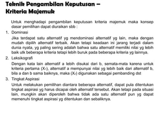 Teknik Pengambilan Keputusan –
Kriteria Majemuk
   Untuk menghadapi pengambilan keputusan kriteria majemuk maka konsep
   dasar pemilihan dapat diuraikan sbb :
1. Dominasi
   Jika terdapat satu alternatif yg mendominasi alternatif yg lain, maka dengan
   mudah dipilih alternatif terbaik. Akan tetapi keadaan ini jarang terjadi dalam
   dunia nyata, yg paling sering adalah bahwa satu alternatif memiliki nilai yg lebih
   baik utk beberapa kriteria tetapi lebih buruk pada beberapa kriteria yg lainnya.
2. Leksikografi
   Dengan kata lain alternatif a lebih disukai dari b, semata-mata karena untuk
   kriteria pertama (X1), alternatif a mempunyai nilai yg lebih baik dari alternatif b,
   bila a dan b sama baiknya, maka (X2) digunakan sebagai pembanding dst
3. Tingkat Aspirasi
   Untuk melakukan pemilihan diantara beberapa alternatif, dapat pula ditentukan
   tingkat aspirasi yg harus dicapai oleh alternatif tersebut. Akan tetapi pada situasi
   lain, mungkin akan diperoleh bahwa tidak ada satu alternatif pun yg dapat
   memenuhi tingkat aspirasi yg ditentukan dan sebaliknya.
 