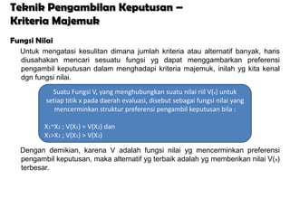 Teknik Pengambilan Keputusan –
Kriteria Majemuk
Fungsi Nilai
  Untuk mengatasi kesulitan dimana jumlah kriteria atau alternatif banyak, haris
  diusahakan mencari sesuatu fungsi yg dapat menggambarkan preferensi
  pengambil keputusan dalam menghadapi kriteria majemuk, inilah yg kita kenal
  dgn fungsi nilai.
            Suatu Fungsi V, yang menghubungkan suatu nilai riil V(x) untuk
          setiap titik x pada daerah evaluasi, disebut sebagai fungsi nilai yang
             mencerminkan struktur preferensi pengambil keputusan bila :

         X1~X2 ; V(X1) = V(X2) dan
         X1>X2 ; V(X1) > V(X2)

  Dengan demikian, karena V adalah fungsi nilai yg mencerminkan preferensi
  pengambil keputusan, maka alternatif yg terbaik adalah yg memberikan nilai V(x)
  terbesar.
 