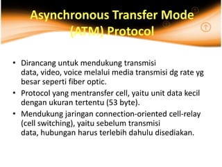 Asynchronous Transfer Mode
          (ATM) Protocol

• Dirancang untuk mendukung transmisi
  data, video, voice melalui media transmisi dg rate yg
  besar seperti fiber optic.
• Protocol yang mentransfer cell, yaitu unit data kecil
  dengan ukuran tertentu (53 byte).
• Mendukung jaringan connection-oriented cell-relay
  (cell switching), yaitu sebelum transmisi
  data, hubungan harus terlebih dahulu disediakan.
 