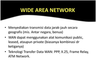 WIDE AREA NETWORK

• Menyediakan transmisi data jarak-jauh secara
  geografis (mis. Antar negara, benua)
• WAN dapat menggunakan alat komunikasi public,
  leased, ataupun private (biasanya kombinasi dr
  ketiganya)
• Teknologi Transfer Data WAN: PPP, X.25, Frame Relay,
  ATM Network.
 
