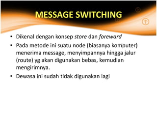 MESSAGE SWITCHING

• Dikenal dengan konsep store dan foreward
• Pada metode ini suatu node (biasanya komputer)
  menerima message, menyimpannya hingga jalur
  (route) yg akan digunakan bebas, kemudian
  mengirimnya.
• Dewasa ini sudah tidak digunakan lagi
 