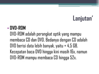 Lanjutan’
• DVD-ROM
  DVD-ROM adalah perangkat optik yang mampu
  membaca CD dan DVD. Bedanya dengan CD adalah
  DVD berisi data lebih banyak, yaitu + 4,5 GB.
  Kecepatan baca DVD hingga kini masih 16x, namun
  DVD-ROM mampu membaca CD hingga 52x.
 