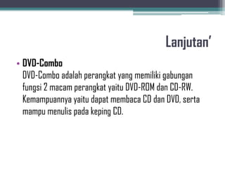 Lanjutan’
• DVD-Combo
  DVD-Combo adalah perangkat yang memiliki gabungan
  fungsi 2 macam perangkat yaitu DVD-ROM dan CD-RW.
  Kemampuannya yaitu dapat membaca CD dan DVD, serta
  mampu menulis pada keping CD.
 