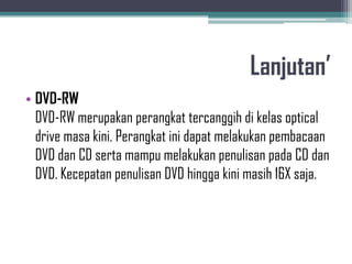 Lanjutan’
• DVD-RW
  DVD-RW merupakan perangkat tercanggih di kelas optical
  drive masa kini. Perangkat ini dapat melakukan pembacaan
  DVD dan CD serta mampu melakukan penulisan pada CD dan
  DVD. Kecepatan penulisan DVD hingga kini masih 16X saja.
 