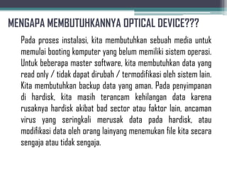 MENGAPA MEMBUTUHKANNYA OPTICAL DEVICE???
  Pada proses instalasi, kita membutuhkan sebuah media untuk
  memulai booting komputer yang belum memiliki sistem operasi.
  Untuk beberapa master software, kita membutuhkan data yang
  read only / tidak dapat dirubah / termodifikasi oleh sistem lain.
  Kita membutuhkan backup data yang aman. Pada penyimpanan
  di hardisk, kita masih terancam kehilangan data karena
  rusaknya hardisk akibat bad sector atau faktor lain, ancaman
  virus yang seringkali merusak data pada hardisk, atau
  modifikasi data oleh orang lainyang menemukan file kita secara
  sengaja atau tidak sengaja.
 