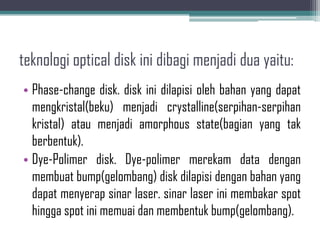 teknologi optical disk ini dibagi menjadi dua yaitu:
• Phase-change disk. disk ini dilapisi oleh bahan yang dapat
  mengkristal(beku) menjadi crystalline(serpihan-serpihan
  kristal) atau menjadi amorphous state(bagian yang tak
  berbentuk).
• Dye-Polimer disk. Dye-polimer merekam data dengan
  membuat bump(gelombang) disk dilapisi dengan bahan yang
  dapat menyerap sinar laser. sinar laser ini membakar spot
  hingga spot ini memuai dan membentuk bump(gelombang).
 