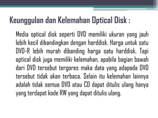 Keunggulan dan Kelemahan Optical Disk :
  Media optical disk seperti DVD memiliki ukuran yang jauh
  lebih kecil dibandingkan dengan harddisk. Harga untuk satu
  DVD-R lebih murah dibanding harga satu harddisk. Tapi
  optical disk juga memiliki kelemahan, apabila bagian bawah
  dari DVD tersebut tergores maka data yang adapada DVD
  tersebut tidak akan terbaca. Selain itu kelemahan lainnya
  adalah tidak semua DVD atau CD dapat ditulis ulang hanya
  yang terdapat kode RW yang dapat ditulis ulang.
 