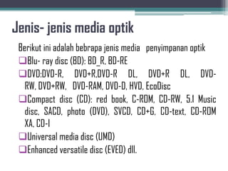 Jenis- jenis media optik
 Berikut ini adalah bebrapa jenis media penyimpanan optik
 Blu- ray disc (BD): BD_R, BD-RE
 DVD:DVD-R, DVD+R,DVD-R DL, DVD+R DL, DVD-
   RW, DVD+RW, DVD-RAM, DVD-D, HVD, EcoDisc
 Compact disc (CD): red book, C-ROM, CD-RW, 5.1 Music
   disc, SACD, photo (DVD), SVCD, CD+G, CD-text, CD-ROM
   XA, CD-I
 Universal media disc (UMD)
 Enhanced versatile disc (EVED) dll.
 