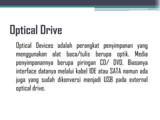 Optical Drive
 Optical Devices adalah perangkat penyimpanan yang
 menggunakan alat baca/tulis berupa optik. Media
 penyimpanannya berupa piringan CD/ DVD. Biasanya
 interface datanya melalui kabel IDE atau SATA namun ada
 juga yang sudah dikonversi menjadi USB pada external
 optical drive.
 