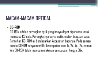 MACAM-MACAM OPTICAL
• CD-ROM
  CD-ROM adalah perangkat optik yang hanya dapat digunakan untuk
  membaca CD saja. Perangkatnya berisi optik, motor, tray,dan case.
  Pemilihan CD-ROM ini berdasarkan kecepatan bacanya. Pada zaman
  dahulu CDROM hanya memiliki keccepatan baca 1x, 2x, 4x, 12x, namun
  kini CD-ROM telah mampu melakukan pembacaan hingga 56x.
 