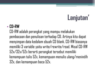 Lanjutan’
• CD-RW
  CD-RW adalah perangkat yang mampu melakukan
  pembacaan dan penulisan terhadap CD. Artinya kita dapat
  menyimpan data kedalam sbuah CD blank. CD-RW biasanya
  memiliki 3 variable yaitu write/rewrite/read. Misal CD-RW
  52x/32x/52x berarti perangkat tersebut memiliki
  kemampuan tulis 52x, kemampuan menulis ulang/menindih
  32x, dan kemampuan baca 52x.
 