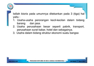 Istilah bisnis pada umumnya ditekankan pada 3 (tiga) hal
yaitu :
1. Usaha-usaha perorangan kecil-kecilan dalam bidang
barang dan jasa.
2. Usaha perusahaan besar seperti pabrik, transport,
perusahaan surat kabar, hotel dan sebagainya.
3. Usaha dalam bidang struktur ekonomi suatu bangsa3. Usaha dalam bidang struktur ekonomi suatu bangsa
 