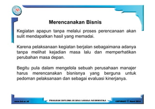 Kegiatan apapun tanpa melalui proses perencanaan akan
sulit mendapatkan hasil yang memadai.
Karena pelaksanaan kegiatan berjalan sebagaimana adanya
tanpa melihat kejadian masa lalu dan memperhatikan
Merencanakan Bisnis
perubahan masa depan.
Begitu pula dalam mengelola sebuah perusahaan manajer
harus merencanakan bisnisnya yang berguna untuk
pedoman pelaksanaan dan sebagai evaluasi kinerjanya.
 