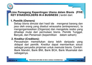 Lima Pemegang Kepentingan Utama dalam Bisnis (FIVE
KEY STAKEHOLDERS IN A BUSINESS ) terdiri dari:
1. Pemilik (Owners)
Setiap bisnis dimulai dari hasil ide mengenai barang dan
jasa oleh orang yang disebut wirausaha (entrepreneur). Ia
mengorganisasikan (Organize) dan mengelola resiko yang
dihadapi mulai dari permulaan bisnis. Pemilik Tunggal,dihadapi mulai dari permulaan bisnis. Pemilik Tunggal,
Banyak, dan Perseroan (kepemilikan dalam saham)
2. Kreditur (Creditors):
Perusahaan memerlukan dana lebih daripada yang
didapat dari pemilik. Kreditur dapat memberikan solusi
sebagai penyedia pinjaman untuk memulai bisnis. Contoh:
Bank Mandiri, Bank BNI, Bank BCA, Bank Muamalat dan
sebagainya.
 