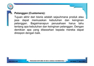 5. Pelanggan (Customers):
Tujuan akhir dari bisnis adalah sejauhmana produk atau
jasa dapat memuaskan kebutuhan dan keinginan
pelanggan. Bagaimanapun perusahaan harus tahu
tentang apa kebutuhan dan keinginan pelanggan. Dengan
demikian apa yang ditawarkan kepada mereka dapat
direspon dengan baik.direspon dengan baik.
 