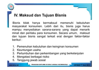 Bisnis tidak hanya bermaksud memenuhi kebutuhan
masyarakat konsumen. Lebih dari itu, bisnis juga harus
mampu menyediakan sarana-sarana yang dapat menarik
minat dan perilaku para konsumen. Secara umum, maksud
dan tujuan bisnis sangat terkait erat dengan faktor-faktor
IV. Maksud dan Tujuan Bisnis
dan tujuan bisnis sangat terkait erat dengan faktor-faktor
berikut :
1. Pemenuhan kebutuhan dan keinginan konsumen
2. Keuntungan usaha
3. Pertumbuhan dan perkembangan yang berkelanjutan
4. Mengatasi berbagai risiko
5. Tanggung jawab sosial
 